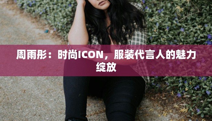 周雨彤:时尚ICON,服装代言人的魅力绽放 周雨彤:时尚ICON,服装代言人的魅力绽放