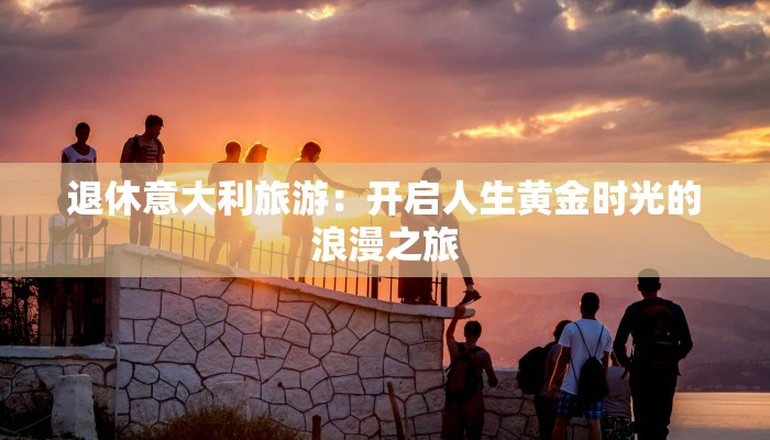 退休意大利旅游:开启人生黄金时光的浪漫之旅 退休意大利旅游:开启人生黄金时光的浪漫之旅