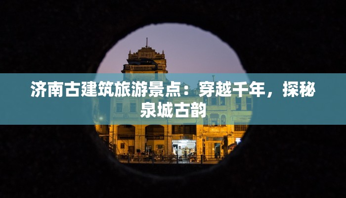 济南古建筑旅游景点:穿越千年,探秘泉城古韵 济南古建筑旅游景点:穿越千年,探秘泉城古韵