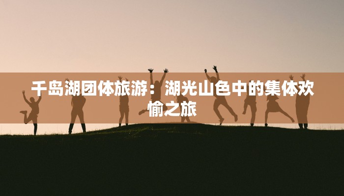 千岛湖团体旅游:湖光山色中的集体欢愉之旅 千岛湖团体旅游:湖光山色中的集体欢愉之旅