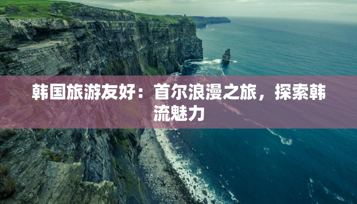 韩国旅游友好:首尔浪漫之旅,探索韩流魅力 韩国旅游友好:首尔浪漫之旅,探索韩流魅力