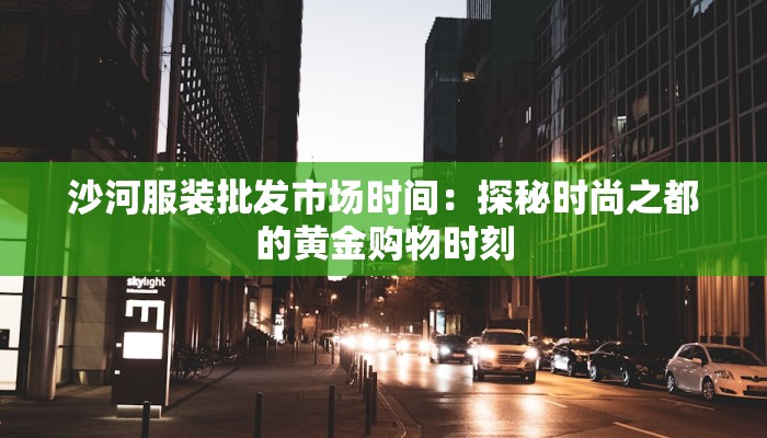 沙河服装批发市场时间：探秘时尚之都的黄金购物时刻