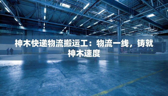 神木快递物流搬运工：物流一线，铸就神木速度