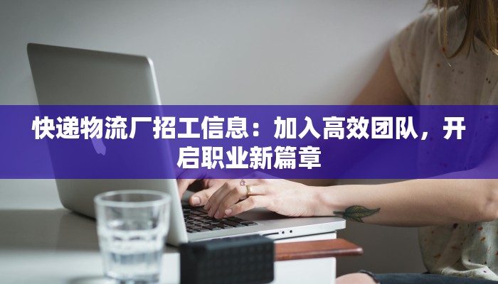 快递物流厂招工信息：加入高效团队，开启职业新篇章