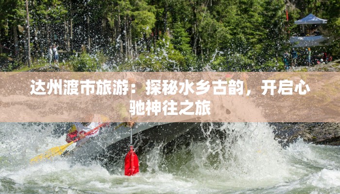 达州渡市旅游：探秘水乡古韵，开启心驰神往之旅